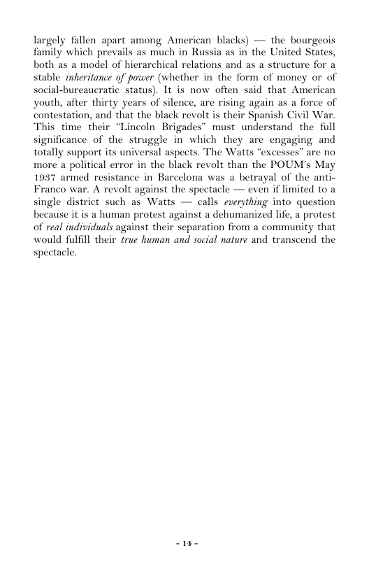 largely fallen apart among American blacks) — the bourgeois family which prevails as much in Russia as in the United States, both as a model of hierarchical relations and as a structure for a stable inkeritance of power (whether in the form of money or of social-bureaucratic status). It is now often said that American youth, after thirty years of silence, are rising again as a force of station, and that the black revolt is their Spanish Civil War. time their “Lincoln Brigades” must understand the full significance of the struggle in which they are engaging and totally support its universal aspects. The Watts “excesses” are no more a political error in the black revolt than the POUM’s May 1957 armed resistance in Barcelona was a betrayal of the anti- Franco war. A revolt against the spectacle — even if limited to a single district such as Watts — calls everything into question because it is a human protest against a dehumanized life, a protest of real individuals against their separation from a community that would fulfill their true human and social nature and transeend the spectacle. S